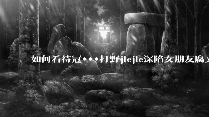 如何看待冠***打野jiejie深陷女朋友腐文风波，疑似私联父母上位，有哪些内容值得关注？