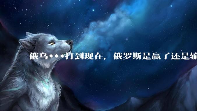 俄乌***打到现在，俄罗斯是赢了还是输了？