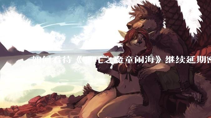 如何看待《哪吒之魔童闹海》继续延期密钥到 5 月 31 日？