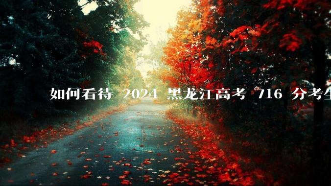 如何看待 2024 黑龙江高考 716 分考生被国防科大录取？