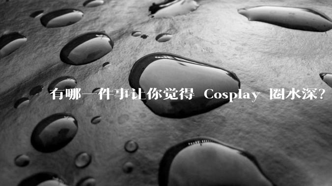 有哪一件事让你觉得 Cosplay 圈水深？