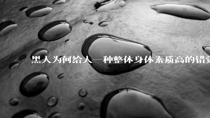 黑人为何给人一种整体身体素质高的错觉，又为何***事水平不强？
