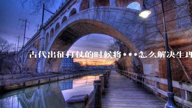 古代出征打仗的时候将***怎么解决生理饥渴的？