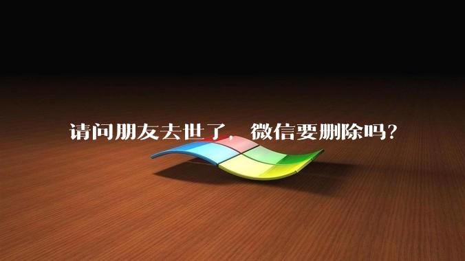 请问朋友去世了，微信要删除吗？
